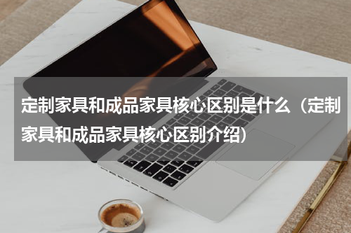 定制家具和成品家具核心区别是什么（定制家具和成品家具核心区别介绍）