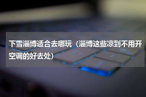 下雪淄博适合去哪玩（淄博这些凉到不用开空调的好去处）