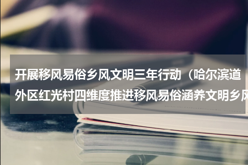 开展移风易俗乡风文明三年行动（哈尔滨道外区红光村四维度推进移风易俗涵养文明乡风）