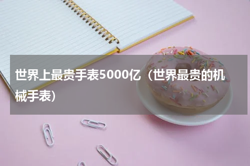 世界上最贵手表5000亿（世界最贵的机械手表）