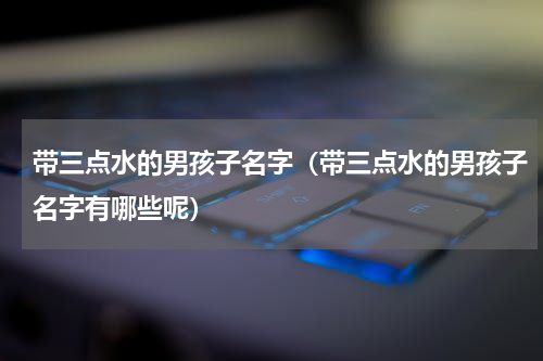 带三点水的男孩子名字（带三点水的男孩子名字有哪些呢）