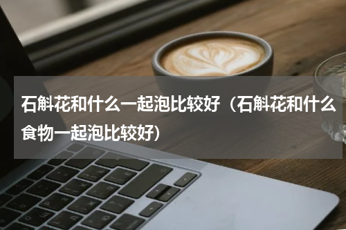 石斛花和什么一起泡比较好（石斛花和什么食物一起泡比较好）