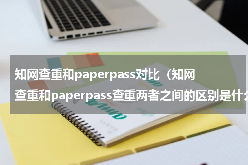 知网查重和paperpass对比（知网查重和paperpass查重两者之间的区别是什么）