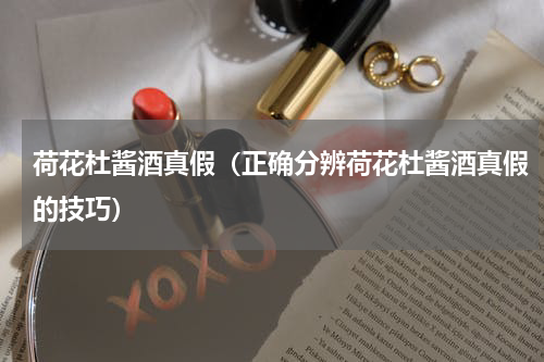 荷花杜酱酒真假（正确分辨荷花杜酱酒真假的技巧）