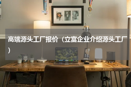 高端源头工厂报价（立富企业介绍源头工厂）