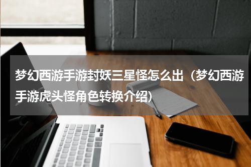 梦幻西游手游封妖三星怪怎么出（梦幻西游手游虎头怪角色转换介绍）