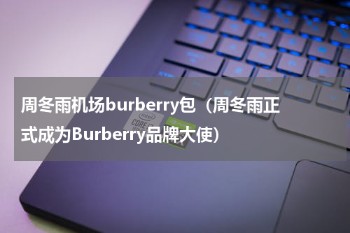 周冬雨机场burberry包（周冬雨正式成为Burberry品牌大使）