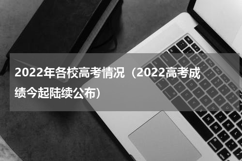 2022年各校高考情况（2022高考成绩今起陆续公布）