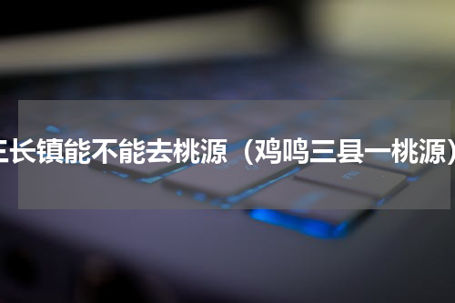 三长镇能不能去桃源（鸡鸣三县一桃源）