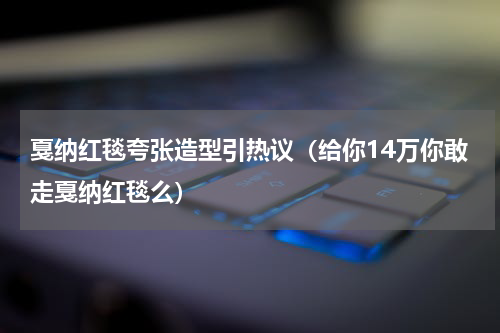 戛纳红毯夸张造型引热议（给你14万你敢走戛纳红毯么）