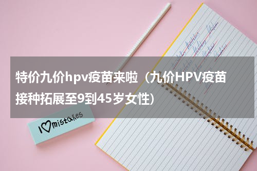 特价九价hpv疫苗来啦（九价HPV疫苗接种拓展至9到45岁女性）