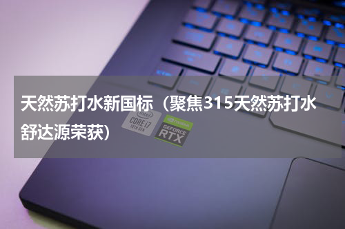 天然苏打水新国标（聚焦315天然苏打水舒达源荣获）