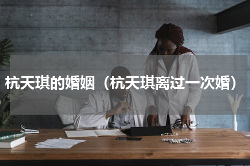 杭天琪的婚姻（杭天琪离过一次婚）