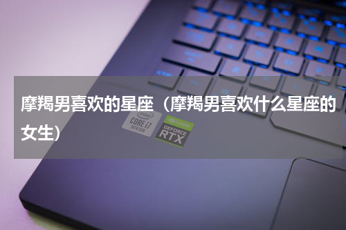 摩羯男喜欢的星座（摩羯男喜欢什么星座的女生）