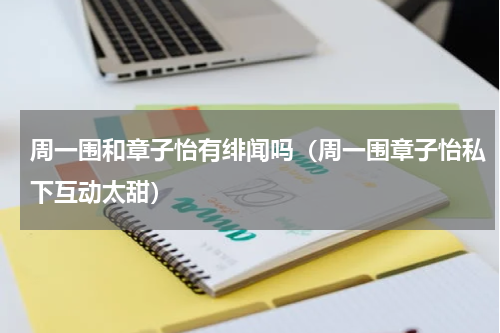 周一围和章子怡有绯闻吗（周一围章子怡私下互动太甜）