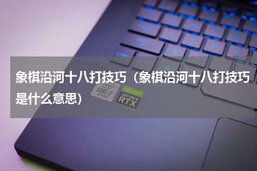 象棋沿河十八打技巧（象棋沿河十八打技巧是什么意思）