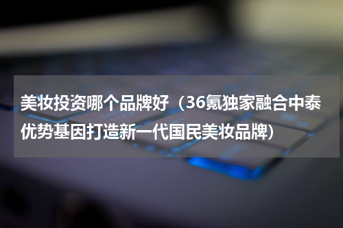 美妆投资哪个品牌好（36氪独家融合中泰优势基因打造新一代国民美妆品牌）