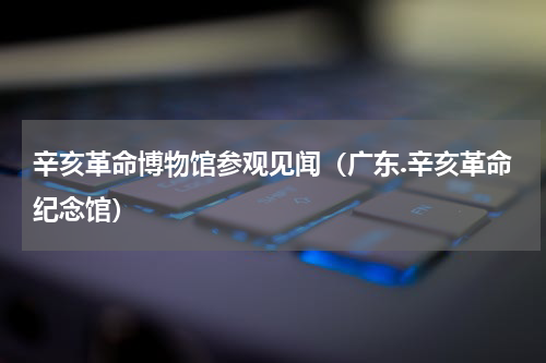 辛亥革命博物馆参观见闻（广东.辛亥革命纪念馆）