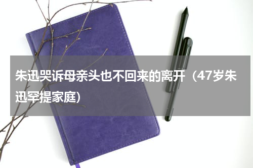 朱迅哭诉母亲头也不回来的离开（47岁朱迅罕提家庭）