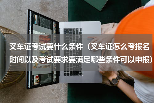 叉车证考试要什么条件（叉车证怎么考报名时间以及考试要求要满足哪些条件可以申报）