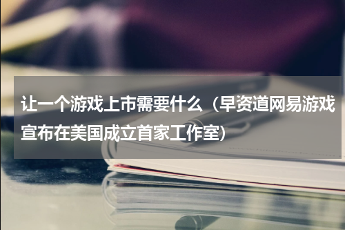 让一个游戏上市需要什么（早资道网易游戏宣布在美国成立首家工作室）
