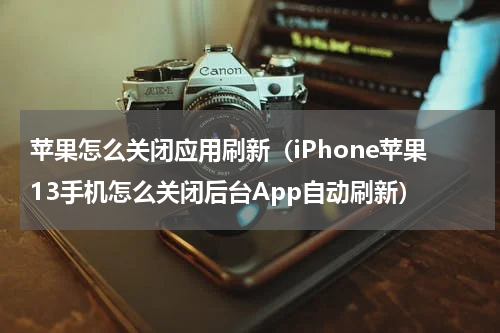 苹果怎么关闭应用刷新（iPhone苹果13手机怎么关闭后台App自动刷新）