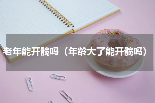 老年能开髋吗（年龄大了能开髋吗）