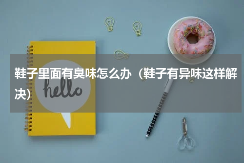 鞋子里面有臭味怎么办（鞋子有异味这样解决）