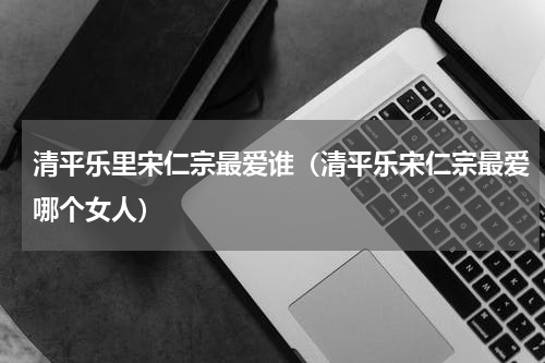 清平乐里宋仁宗最爱谁（清平乐宋仁宗最爱哪个女人）
