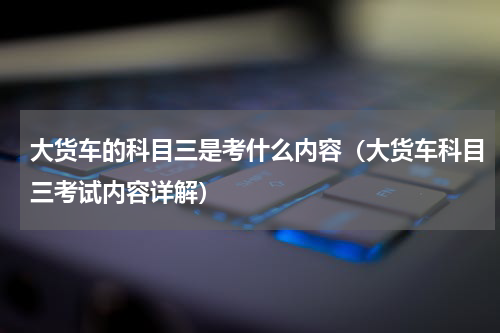 大货车的科目三是考什么内容（大货车科目三考试内容详解）