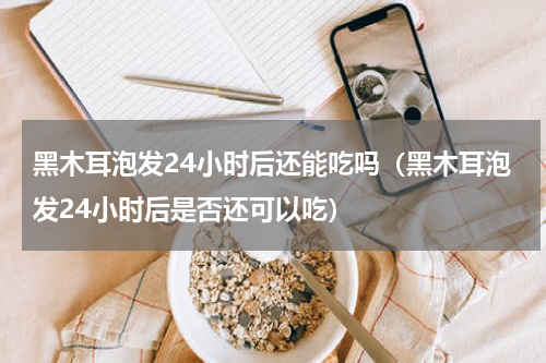 黑木耳泡发24小时后还能吃吗（黑木耳泡发24小时后是否还可以吃）