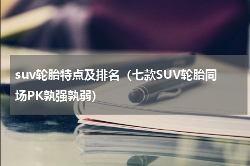 suv轮胎特点及排名（七款SUV轮胎同场PK孰强孰弱）