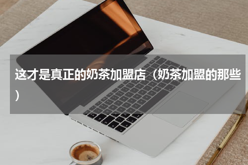 这才是真正的奶茶加盟店（奶茶加盟的那些）