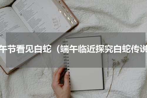 端午节看见白蛇（端午临近探究白蛇传说）