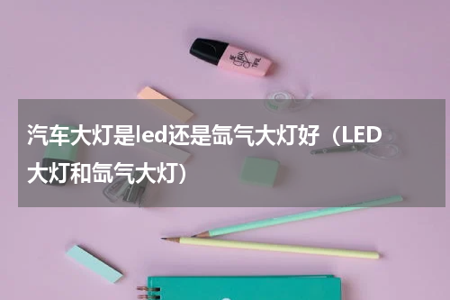 汽车大灯是led还是氙气大灯好（LED大灯和氙气大灯）