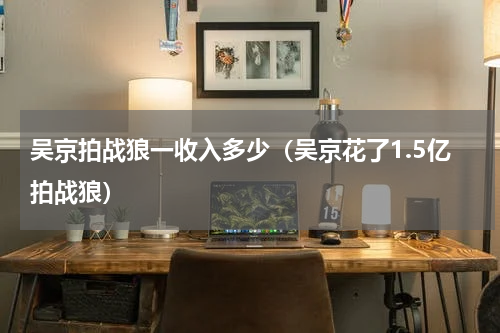 吴京拍战狼一收入多少（吴京花了1.5亿拍战狼）