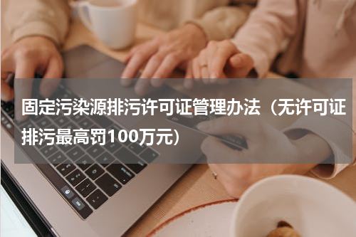 固定污染源排污许可证管理办法（无许可证排污最高罚100万元）