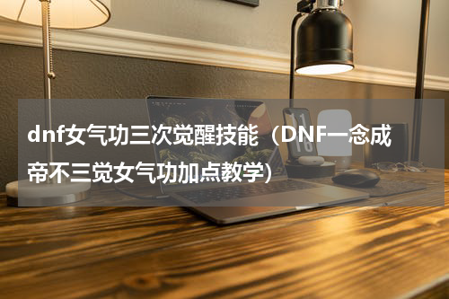 dnf女气功三次觉醒技能（DNF一念成帝不三觉女气功加点教学）