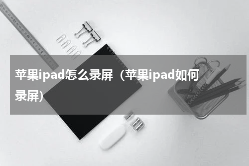 苹果ipad怎么录屏（苹果ipad如何录屏）