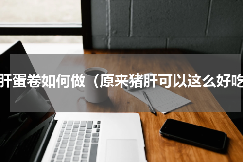 猪肝蛋卷如何做（原来猪肝可以这么好吃）