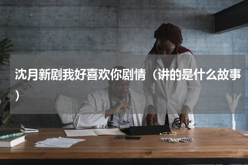 沈月新剧我好喜欢你剧情（讲的是什么故事）