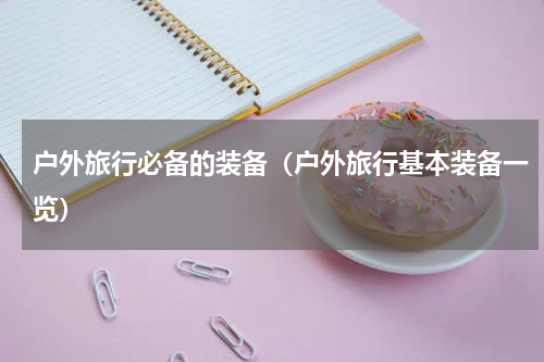 户外旅行必备的装备（户外旅行基本装备一览）