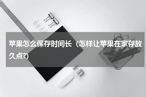 苹果怎么保存时间长（怎样让苹果在家存放久点?）