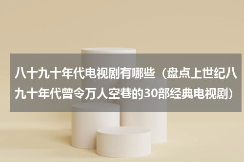 八十九十年代电视剧有哪些（盘点上世纪八九十年代曾令万人空巷的30部经典电视剧）