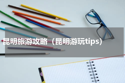昆明旅游攻略（昆明游玩tips）