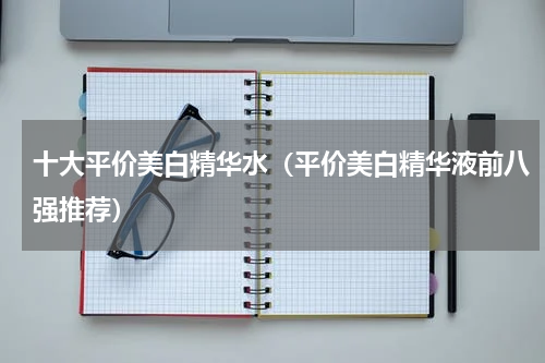 十大平价美白精华水（平价美白精华液前八强推荐）