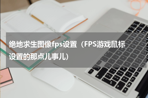 绝地求生图像fps设置（FPS游戏鼠标设置的那点儿事儿）