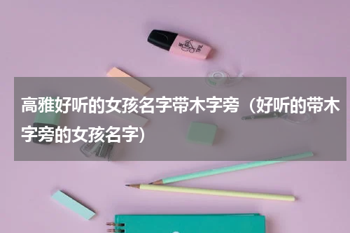 高雅好听的女孩名字带木字旁（好听的带木字旁的女孩名字）