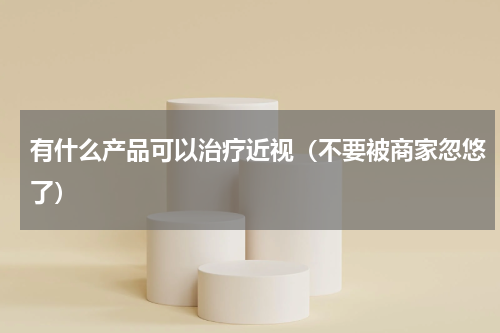 有什么产品可以治疗近视（不要被商家忽悠了）