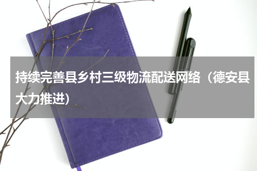 持续完善县乡村三级物流配送网络（德安县大力推进）